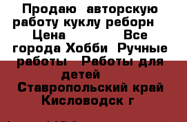 Продаю  авторскую работу куклу-реборн  › Цена ­ 27 000 - Все города Хобби. Ручные работы » Работы для детей   . Ставропольский край,Кисловодск г.